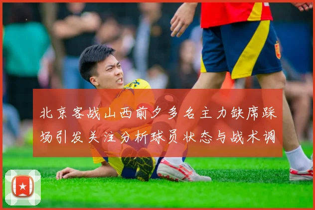 北京客战山西前夕多名主力缺席踩场引发关注分析球员状态与战术调整