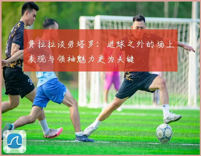 费拉拉谈劳塔罗：进球之外的场上表现与领袖魅力更为关键