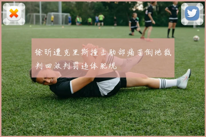 徐昕遭克里斯撞击肋部痛苦倒地裁判回放判罚违体犯规