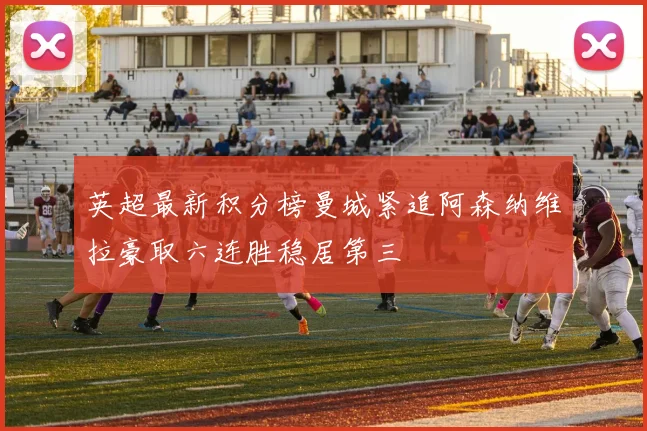 英超最新积分榜曼城紧追阿森纳维拉豪取六连胜稳居第三