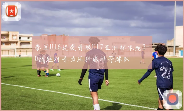 泰国U16逆袭晋级U17亚洲杯末轮3-0战胜对手力压科威特等球队