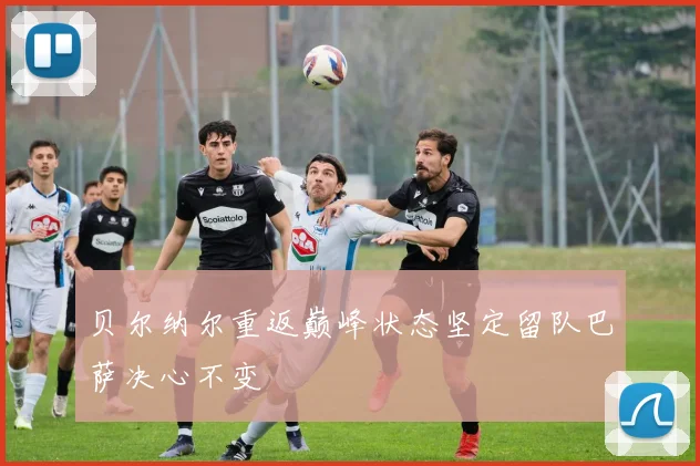 贝尔纳尔重返巅峰状态坚定留队巴萨决心不变