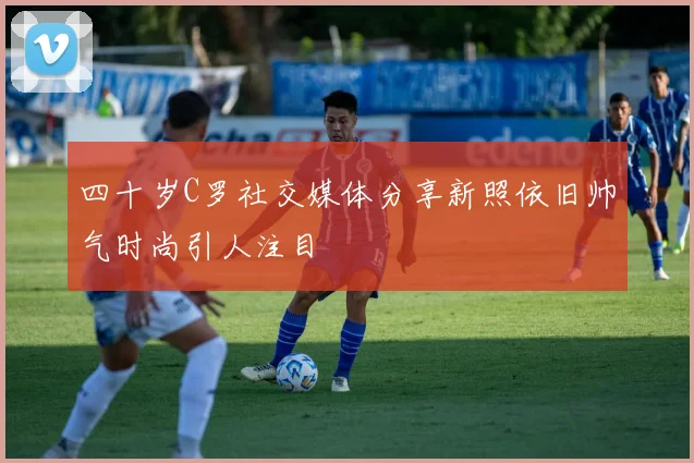四十岁C罗社交媒体分享新照依旧帅气时尚引人注目