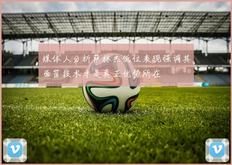 媒体人分析萨林杰低位表现强调其面筐技术才是真正优势所在