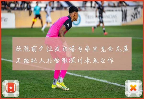 欧冠前夕拉波尔塔与弗里克会见莱万经纪人扎哈维探讨未来合作