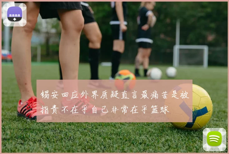锡安回应外界质疑直言最痛苦是被指责不在乎自己非常在乎篮球