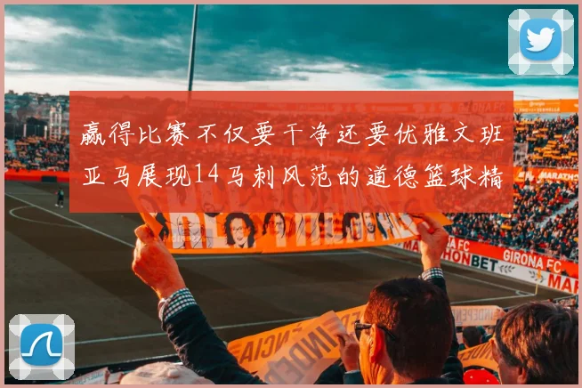 赢得比赛不仅要干净还要优雅文班亚马展现14马刺风范的道德篮球精神