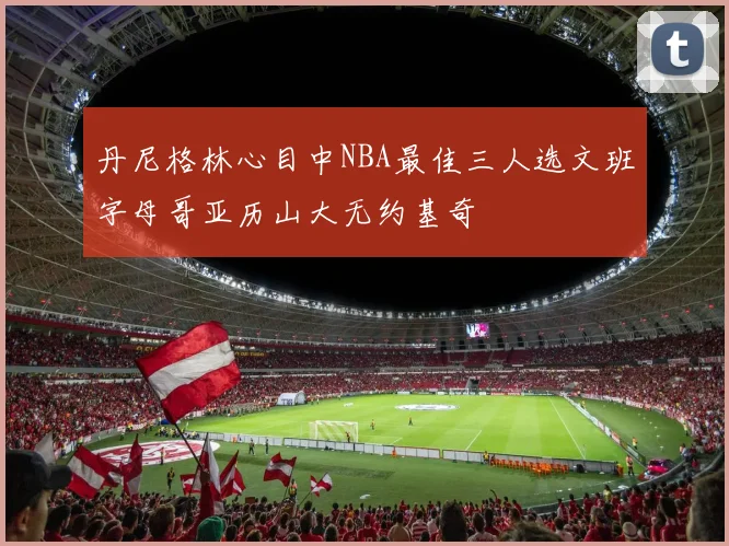 丹尼格林心目中NBA最佳三人选文班字母哥亚历山大无约基奇