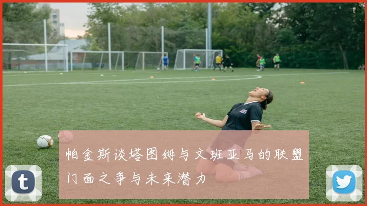 帕金斯谈塔图姆与文班亚马的联盟门面之争与未来潜力