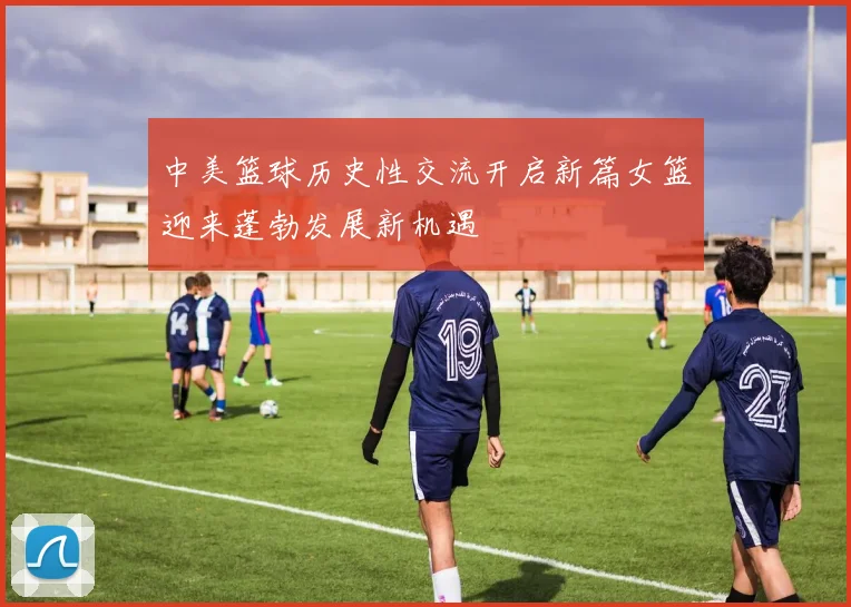 中美篮球历史性交流开启新篇女篮迎来蓬勃发展新机遇