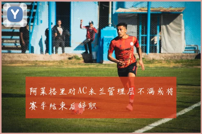 阿莱格里对AC米兰管理层不满或将赛季结束后辞职